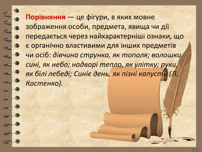 Порівняння — це фігури, в яких мовне зображення особи, предмета, явища чи дії передається через найхарактерніші ознаки, що є органічно властивими для інших предметів чи осіб: дівчина струнка, як тополя; волошки сині, як небо; надворі тепло, як улітку; руки, як білі лебеді; Синіє день, як пізні капусти (Л. Костенко).