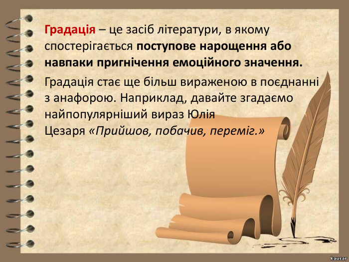 Градація – це засіб літератури, в якому спостерігається поступове нарощення або навпаки пригнічення емоційного значення. Градація стає ще більш вираженою в поєднанні з анафорою. Наприклад, давайте згадаємо найпопулярніший вираз Юлія Цезаря «Прийшов, побачив, переміг.»