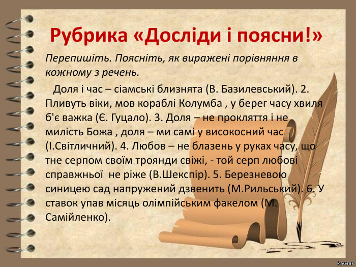 Рубрика «Досліди і поясни!»Перепишіть. Поясніть, як виражені порівняння в кожному з речень. Доля і час – сіамські близнята (В. Базилевський). 2. Пливуть віки, мов кораблі Колумба , у берег часу хвиля б'є важка (Є. Гуцало). 3. Доля – не прокляття і не милість Божа , доля – ми самі у високосний час (І. Світличний). 4. Любов – не блазень у руках часу, що тне серпом своїм троянди свіжі, - той серп любові справжньої не ріже (В. Шекспір). 5. Березневою синицею сад напружений дзвенить (М. Рильський). 6. У ставок упав місяць олімпійським факелом (М. Самійленко).