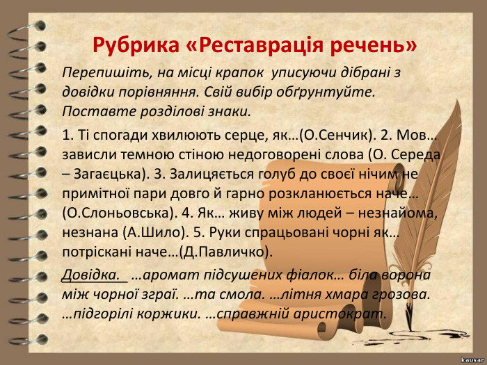 Рубрика «Реставрація речень»Перепишіть, на місці крапок уписуючи дібрані з довідки порівняння. Свій вибір обґрунтуйте. Поставте розділові знаки.1. Ті спогади хвилюють серце, як…(О. Сенчик). 2. Мов… зависли темною стіною недоговорені слова (О. Середа – Загаєцька). 3. Залицяється голуб до своєї нічим не примітної пари довго й гарно розкланюється наче… (О. Слоньовська). 4. Як… живу між людей – незнайома, незнана (А. Шило). 5. Руки спрацьовані чорні як… потріскані наче…(Д. Павличко). Довідка. …аромат підсушених фіалок… біла ворона між чорної зграї. …та смола. …літня хмара грозова. …підгорілі коржики. …справжній аристократ.