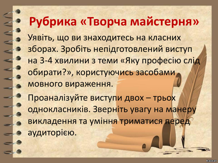 Рубрика «Творча майстерня»Уявіть, що ви знаходитесь на класних зборах. Зробіть непідготовлений виступ на 3-4 хвилини з теми «Яку професію слід обирати?», користуючись засобами мовного вираження. Проаналізуйте виступи двох – трьох однокласників. Зверніть увагу на манеру викладення та уміння триматися перед аудиторією. 