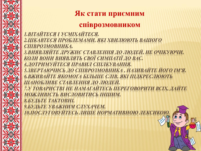 1. Вітайтеся і усміхайтеся.2. Цікавтеся проблемами, які хвилюють вашого співрозмовника.3.виявляйте дружнє ставлення до людей, не очікуючи, коли вони виявлять свої симпатії до вас.4.дотримуйтеся правил спілкування.5.звертаючись до співрозмовника , називайте його ім'я.6.вживайте якомога більше слів, які підкреслюють шанобливе ставлення до людей.7.у товаристві не намагайтесь переговорити всіх, дайте можливість висловитись іншим.8. Будьте тактовні.9.будьте уважним слухачем.10. Послуговуйтесь лише нормативною лексикою. Як стати приємнимспіврозмовником