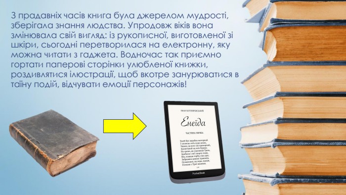 З прадавніх часів книга була джерелом мудрості, зберігала знання людства. Упродовж віків вона змінювала свій вигляд: із рукописної, виготовленої зі шкіри, сьогодні перетворилася на електронну, яку можна читати з гаджета. Водночас так приємно гортати паперові сторінки улюбленої книжки, роздивлятися ілюстрації, щоб вкотре занурюватися в таїну подій, відчувати емоції персонажів!