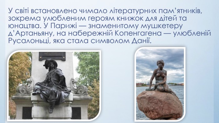 У світі встановлено чимало літературних пам’ятників, зокрема улюбленим героям книжок для дітей та юнацтва. У Парижі — знаменитому мушкетеру д’Артаньяну, на набережній Копенгагена — улюбленій Русалоньці, яка стала символом Данії.