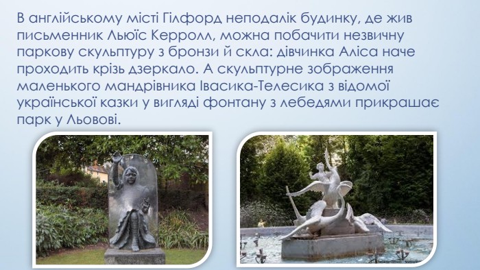 В англійському місті Гілфорд неподалік будинку, де жив письменник Льюїс Керролл, можна побачити незвичну паркову скульптуру з бронзи й скла: дівчинка Аліса наче проходить крізь дзеркало. А скульптурне зображення маленького мандрівника Івасика-Телесика з відомої української казки у вигляді фонтану з лебедями прикрашає парк у Льовові.