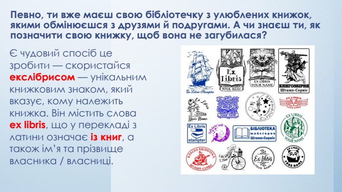 Певно, ти вже маєш свою бібліотечку з улюблених книжок, якими обмінюєшся з друзями й подругами. А чи знаєш ти, як позначити свою книжку, щоб вона не загубилася?Є чудовий спосіб це зробити — скористайся екслібрисом — унікальним книжковим знаком, який вказує, кому належить книжка. Він містить слова еx libris, що у перекладі з латини означає із книг, а також ім’я та прізвище власника / власниці. 