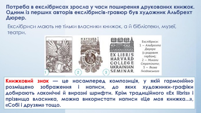 Потреба в екcлібрисах зросла у часи поширення друкованих книжок. Одним із перших авторів екслібрисів-гравюр був художник Альбрехт Дюрер. Екслібриси мають не тільки власники книжок, а й бібліотеки, музеї, театри. Книжковий знак — це насамперед композиція, у якій гармонійно розміщено зображення і написи, до яких художники-графіки добирають лаконічні й виразні шрифти. Крім традиційного «Ex libris» і прізвища власника, можна використати написи «Це моя книжка...», «Собі і друзям» тощо.