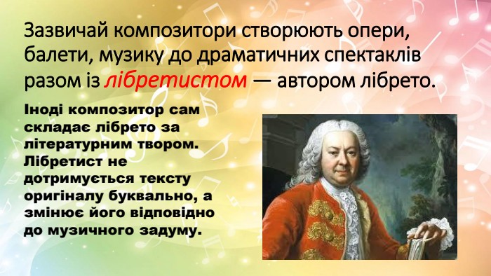 Зазвичай композитори створюють опери, балети, музику до драматичних спектаклів разом із лібретистом — автором лібрето. Іноді композитор сам складає лібрето за літературним твором. Лібретист не дотримується тексту оригіналу буквально, а змінює його відповідно до музичного задуму. 