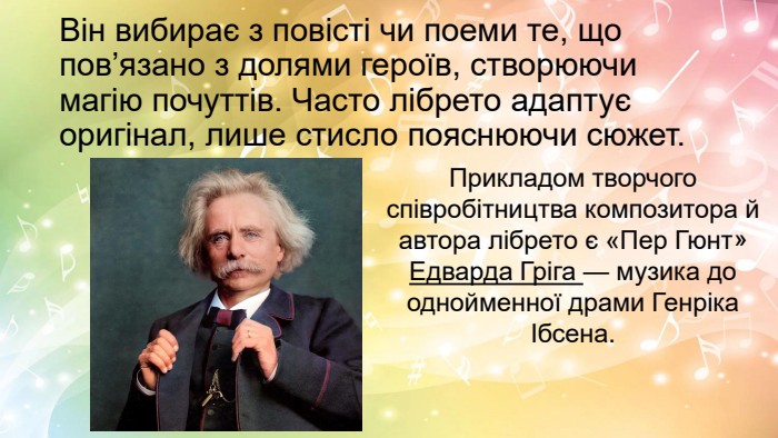 Він вибирає з повісті чи поеми те, що пов’язано з долями героїв, створюючи магію почуттів. Часто лібрето адаптує оригінал, лише стисло пояснюючи сюжет. Прикладом творчого співробітництва композитора й автора лібрето є «Пер Гюнт» Едварда Гріга — музика до однойменної драми Генріка Ібсена.