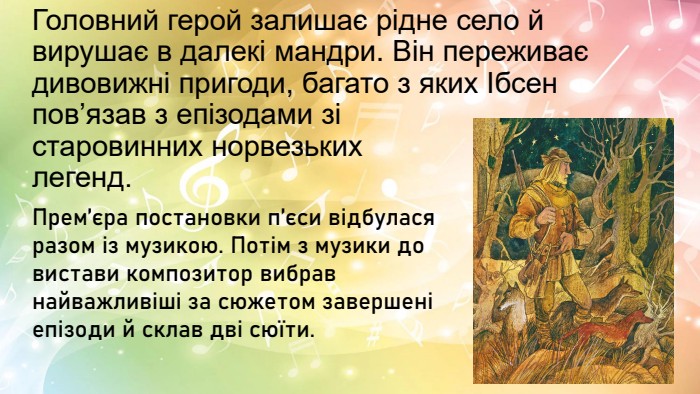 Головний герой залишає рідне село й вирушає в далекі мандри. Він переживає дивовижні пригоди, багато з яких Ібсен пов’язав з епізодами зі старовинних норвезьких легенд. Прем’єра постановки п’єси відбулася разом із музикою. Потім з музики до вистави композитор вибрав найважливіші за сюжетом завершені епізоди й склав дві сюїти.