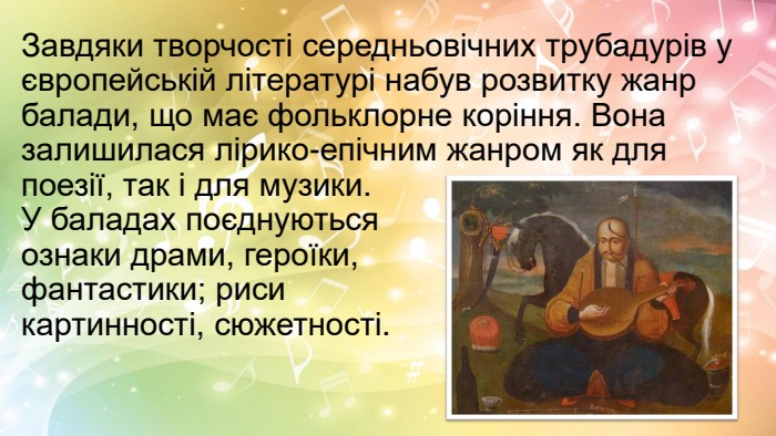 Завдяки творчості середньовічних трубадурів у європейській літературі набув розвитку жанр балади, що має фольклорне коріння. Вона залишилася лірико-епічним жанром як для поезії, так і для музики. У баладах поєднуються ознаки драми, героїки, фантастики; риси картинності, сюжетності.