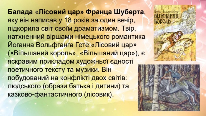 Балада «Лісовий цар» Франца Шуберта, яку він написав у 18 років за один вечір, підкорила світ своїм драматизмом. Твір, натхненний віршами німецького романтика Йоганна Вольфганга Гете «Лісовий цар» («Вільшаний король», «Вільшаний цар»), є яскравим прикладом художньої єдності поетичного тексту та музики. Він побудований на конфлікті двох світів: людського (образи батька і дитини) та казково-фантастичного (лісовик).