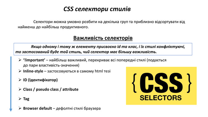 CSS селектори стилів	Cелектори можна умовно розбити на декілька груп та приблизно відсортувати від найменш до найбільш продуктивного. Важливість селекторів	Якщо одному і тому ж елементу присвоєно id та клас, і їх стилі конфліктуючі, то застосований буде той стиль, чий селектор має більшу важливість. ‘!important’ – найбільш важливий, перекриває всі попередні стилі (подається до пари властивість-значення)Inline-style – застосовуються в самому html тезіID (Ідентифікатор)Class / pseudo class / attribute. Tag. Browser default – дефолтні стилі браузера