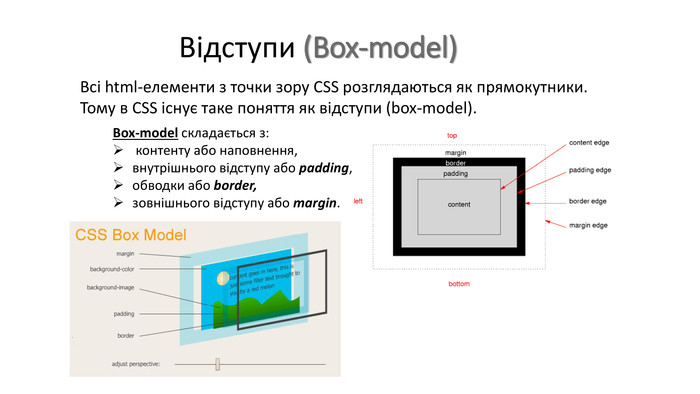 Відступи (Box-model)Всі html-елементи з точки зору CSS розглядаються як прямокутники. Тому в CSS існує таке поняття як відступи (box-model). Box-model складається з: контенту або наповнення, внутрішнього відступу або padding, обводки або border, зовнішнього відступу або margin.