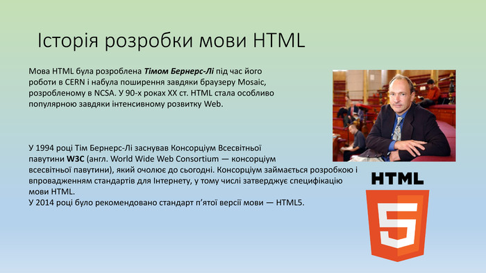Історія розробки мови HTMLМова HTML була розроблена Тімом Бернерс-Лі під час його роботи в CERN і набула поширення завдяки браузеру Mosaic, розробленому в NCSA. У 90-х роках ХХ ст. HTML стала особливо популярною завдяки інтенсивному розвитку Web. У 1994 році Тім Бернерс-Лі заснував Консорціум Всесвітньоїпавутини W3 C (англ. World Wide Web Consortium — консорціумвсесвітньої павутини), який очолює до сьогодні. Консорціум займається розробкою і впровадженням стандартів для Інтернету, у тому числі затверджує специфікацію мови НТМL. У 2014 році було рекомендовано стандарт п’ятої версії мови — HTML5.