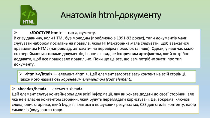 Анатомія html-документу	<!DOCTYPE html> — тип документу. В сиву давнину, коли HTML був молодим (приблизно в 1991-92 роках), типи документів мали слугувати набором посилань на правила, яким HTML-сторінка мала слідувати, щоб вважатися правильним HTML (наприклад, автоматична перевірка помилок та інше). Однак, у наш час мало хто переймається типами документів, і вони є швидше історичним артефактом, який потрібно додавати, щоб все працювало правильно. Поки що це все, що вам потрібно знати про тип документу.<html></html> — елемент <html>. Цей елемент загортає весь контент на всій сторінці. Також його називають кореневим елементом (root element).<head></head> — елемент <head>. Цей елемент слугує контейнером для всієї інформації, яку ви хочете додати до своєї сторінки, але яка не є власне контентом сторінки, який будуть переглядати користувачі. Це, зокрема, ключові слова, опис сторінки, який буде з'являтися в пошукових результатах, CSS для стилів контенту, набір символів (кодування) тощо.