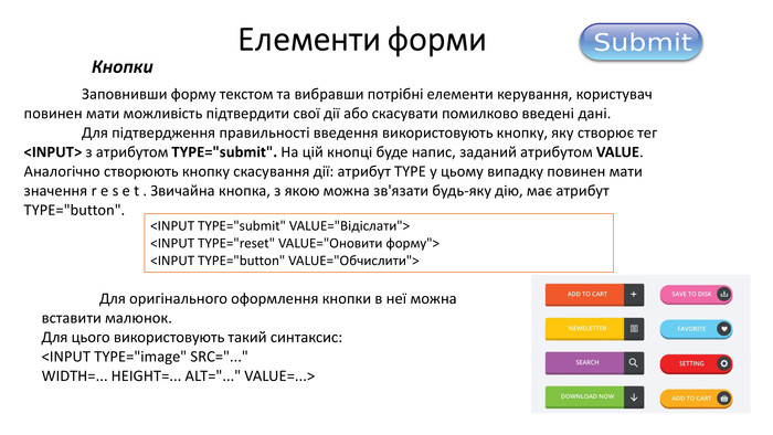 Кнопки	Заповнивши форму текстом та вибравши потрібні елементи керування, користувач повинен мати можливість підтвердити свої дії або скасувати помилково введені дані. Для підтвердження правильності введення використовують кнопку, яку створює тег <INPUT> з атрибутом TYPE=