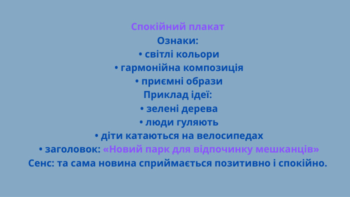 Спокійний плакат. Ознаки: • світлі кольори • гармонійна композиція • приємні образи. Приклад ідеї: • зелені дерева • люди гуляють • діти катаються на велосипедах • заголовок: «Новий парк для відпочинку мешканців»Сенс: та сама новина сприймається позитивно і спокійно.