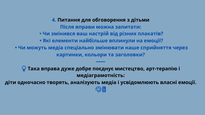 4. Питання для обговорення з дітьми. Після вправи можна запитати: • Чи змінився ваш настрій від різних плакатів? • Які елементи найбільше вплинули на емоції? • Чи можуть медіа спеціально змінювати наше сприйняття через картинки, кольори та заголовки?⸻💡 Така вправа дуже добре поєднує мистецтво, арт-терапію і медіаграмотність:діти одночасно творять, аналізують медіа і усвідомлюють власні емоції. 🎨📱
