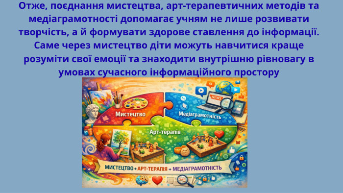 Отже, поєднання мистецтва, арт-терапевтичних методів та медіаграмотності допомагає учням не лише розвивати творчість, а й формувати здорове ставлення до інформації. Саме через мистецтво діти можуть навчитися краще розуміти свої емоції та знаходити внутрішню рівновагу в умовах сучасного інформаційного простору