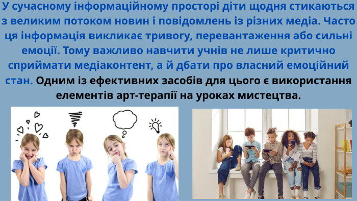 У сучасному інформаційному просторі діти щодня стикаються з великим потоком новин і повідомлень із різних медіа. Часто ця інформація викликає тривогу, перевантаження або сильні емоції. Тому важливо навчити учнів не лише критично сприймати медіаконтент, а й дбати про власний емоційний стан. Одним із ефективних засобів для цього є використання елементів арт-терапії на уроках мистецтва.