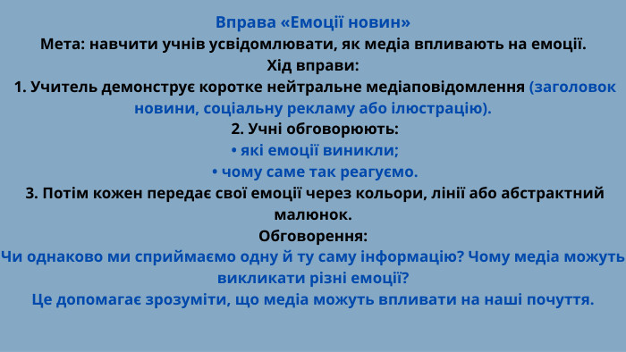 Вправа «Емоції новин»Мета: навчити учнів усвідомлювати, як медіа впливають на емоції. Хід вправи: 1. Учитель демонструє коротке нейтральне медіаповідомлення (заголовок новини, соціальну рекламу або ілюстрацію). 2. Учні обговорюють: • які емоції виникли; • чому саме так реагуємо. 3. Потім кожен передає свої емоції через кольори, лінії або абстрактний малюнок. Обговорення: Чи однаково ми сприймаємо одну й ту саму інформацію? Чому медіа можуть викликати різні емоції? Це допомагає зрозуміти, що медіа можуть впливати на наші почуття.