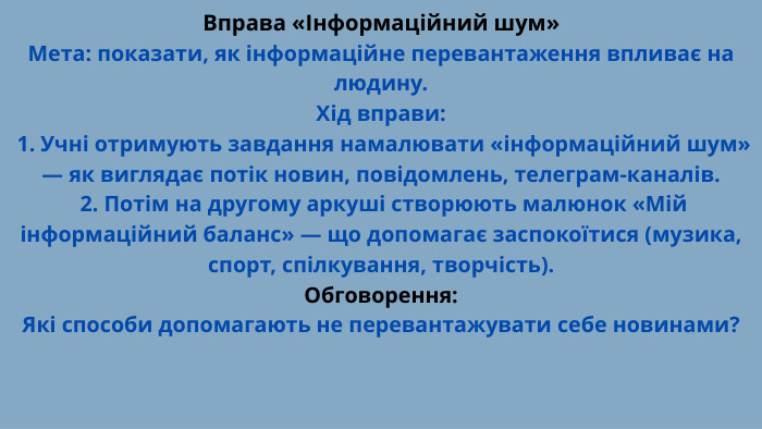 Вправа «Інформаційний шум»Мета: показати, як інформаційне перевантаження впливає на людину. Хід вправи: 1. Учні отримують завдання намалювати «інформаційний шум» — як виглядає потік новин, повідомлень, телеграм-каналів. 2. Потім на другому аркуші створюють малюнок «Мій інформаційний баланс» — що допомагає заспокоїтися (музика, спорт, спілкування, творчість). Обговорення: Які способи допомагають не перевантажувати себе новинами?