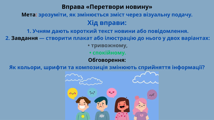 Вправа «Перетвори новину»Мета: зрозуміти, як змінюється зміст через візуальну подачу. Хід вправи: 1. Учням дають короткий текст новини або повідомлення. 2. Завдання — створити плакат або ілюстрацію до нього у двох варіантах: • тривожному, • спокійному. Обговорення: Як кольори, шрифти та композиція змінюють сприйняття інформації?