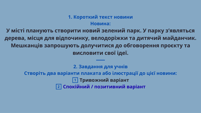 1. Короткий текст новини. Новина: У місті планують створити новий зелений парк. У парку з’являться дерева, місця для відпочинку, велодоріжки та дитячий майданчик. Мешканців запрошують долучитися до обговорення проєкту та висловити свої ідеї.⸻2. Завдання для учнів. Створіть два варіанти плаката або ілюстрації до цієї новини:1️⃣ Тривожний варіант2️⃣ Спокійний / позитивний варіант