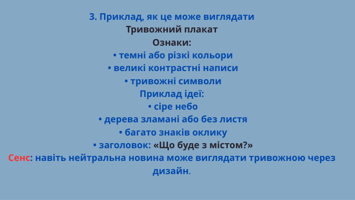 3. Приклад, як це може виглядати. Тривожний плакат. Ознаки: • темні або різкі кольори • великі контрастні написи • тривожні символи. Приклад ідеї: • сіре небо • дерева зламані або без листя • багато знаків оклику • заголовок: «Що буде з містом?»Сенс: навіть нейтральна новина може виглядати тривожною через дизайн.