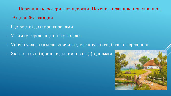 Перепишіть, розкриваючи дужки. Поясніть правопис прислівників. Відгадайте загадки. Що росте (до) гори коренями . У зимку горою, а (в)літку водою . Уночі гуляє, а (в)день спочиває, має круглі очі, бачить серед ночі . Які ноги (за) (в)вишки, такий ніс (за) (в)довжки.