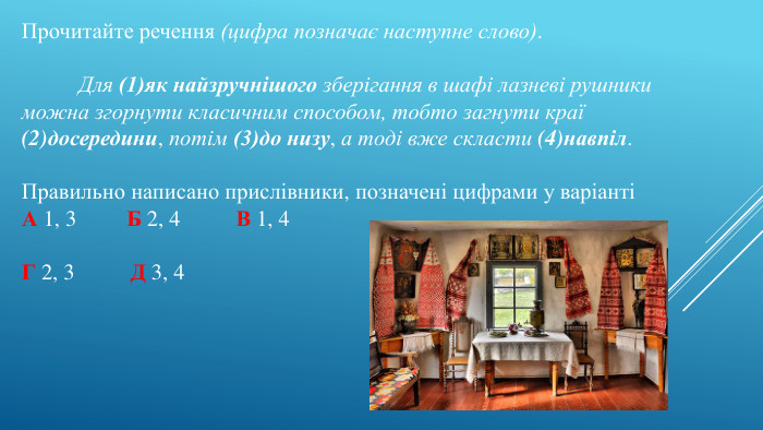 Прочитайте речення (цифра позначає наступне слово).	Для (1)як найзручнішого зберігання в шафі лазневі рушники можна згорнути класичним способом, тобто загнути краї (2)досередини, потім (3)до низу, а тоді вже скласти (4)навпіл. Правильно написано прислівники, позначені цифрами у варіантіА 1, 3 Б 2, 4 В 1, 4 Г 2, 3 Д 3, 4
