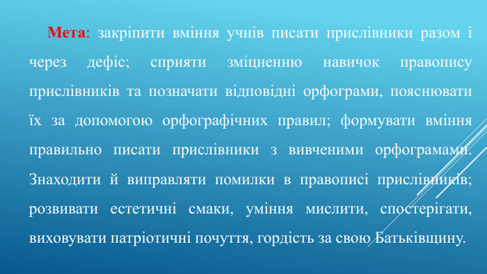 Мета: закріпити вміння учнів писати прислівники разом і через дефіс; сприяти зміцненню навичок правопису прислівників та позначати відповідні орфограми, пояснювати їх за допомогою орфографічних правил; формувати вміння правильно писати прислівники з вивченими орфограмами. Знаходити й виправляти помилки в правописі прислівників; розвивати естетичні смаки, уміння мислити, спостерігати, виховувати патріотичні почуття, гордість за свою Батьківщину.