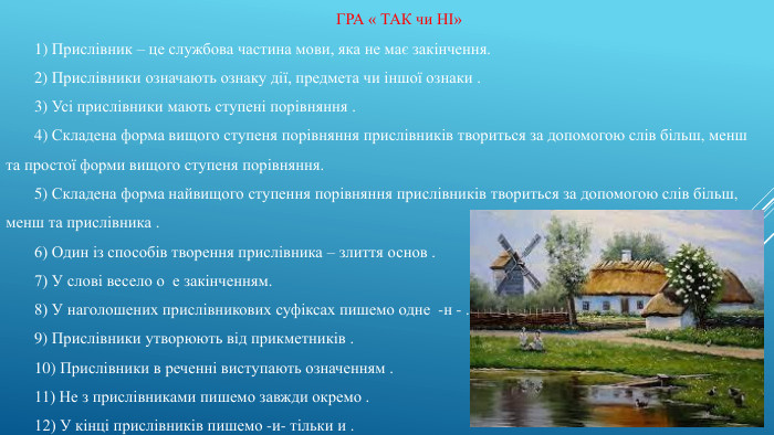 ГРА « ТАК чи НІ»1) Прислівник – це службова частина мови, яка не має закінчення.2) Прислівники означають ознаку дії, предмета чи іншої ознаки .3) Усі прислівники мають ступені порівняння .4) Складена форма вищого ступеня порівняння прислівників твориться за допомогою слів більш, менш та простої форми вищого ступеня порівняння.5) Складена форма найвищого ступення порівняння прислівників твориться за допомогою слів більш, менш та прислівника . 6) Один із способів творення прислівника – злиття основ .7) У слові весело о е закінченням.8) У наголошених прислівникових суфіксах пишемо одне -н - .9) Прислівники утворюють від прикметників .10) Прислівники в реченні виступають означенням .11) Не з прислівниками пишемо завжди окремо .12) У кінці прислівників пишемо -и- тільки и .