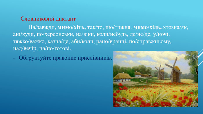 Словниковий диктант.	На/завжди, мимо/хіть, так/то, що/тижня, мимо/хідь, хтозна/як,ані/куди, по/херсонськи, на/віки, коли/небудь, де/не/де, у/ночі, тяжко/важко, казна/де, аби/коли, рано/вранці, по/справжньому, над/вечір, на/по/готові. Обгрунтуйте правопис прислівників.