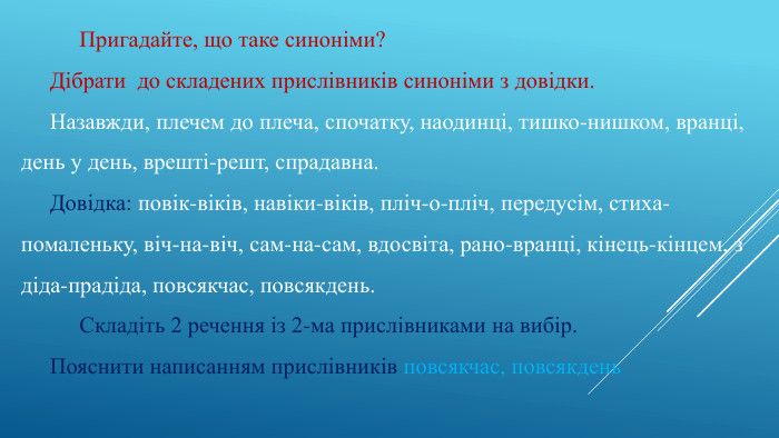 	Пригадайте, що таке синоніми?Дібрати до складених прислівників синоніми з довідки. Назавжди, плечем до плеча, спочатку, наодинці, тишко-нишком, вранці, день у день, врешті-решт, спрадавна. Довідка: повік-віків, навіки-віків, пліч-о-пліч, передусім, стиха-помаленьку, віч-на-віч, сам-на-сам, вдосвіта, рано-вранці, кінець-кінцем, з діда-прадіда, повсякчас, повсякдень.	Складіть 2 речення із 2-ма прислівниками на вибір. Пояснити написанням прислівників повсякчас, повсякдень