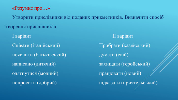«Розумне про…»Утворити прислівники від поданих прикметників. Визначити спосіб творення прислівників.І варіант ІІ варіант. Співати (італійський) Прибрати (хазяйський)пояснити (батьківський) думати (свій)написано (дитячий) захищати (геройський)одягнутися (модний) працювати (новий)попросити (добрий) підказати (приятельський).