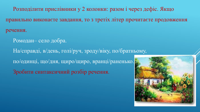 Розподілити прислівники у 2 колонки: разом і через дефіс. Якщо правильно виконаєте завдання, то з третіх літер прочитаєте продовження речення. Ромодан– село добра. На/справді, в/день, голі/руч, зроду/віку, по/братньому,по/одинці, що/дня, щиро/щиро, вранці/раненько. Зробити синтаксичний розбір речення.