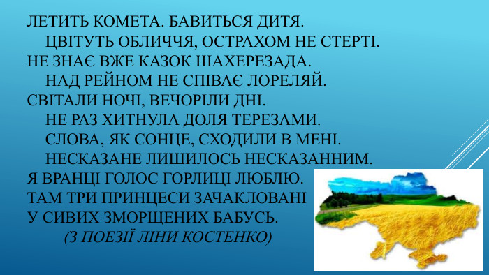 Летить комета. Бавиться дитя.	Цвітуть обличчя, острахом не стерті. Не знає вже казок Шахерезада.	Над Рейном не співає Лореляй. Світали ночі, вечоріли дні.	Не раз хитнула доля терезами.	Слова, як сонце, сходили в мені.	Несказане лишилось несказанним. Я вранці голос горлиці люблю. Там три принцеси зачаклованіУ сивих зморщених бабусь. (З поезії Ліни Костенко)