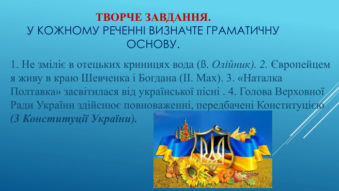 Творче завдання. У кожному реченні визначте граматичну основу. 1. Не зміліє в отецьких криницях вода (ß. Олійник). 2. Європейцем я живу в краю Шевченка і Богдана (II. Мах). 3. «Наталка Полтавка» засвітилася від української пісні . 4. Голова Верховної Ради України здійснює повноваженні, передбачені Конституцією (3 Конституції України).