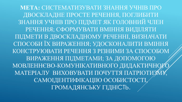 Мета: Систематизувати знання учнів про двоскладне просте речення, поглибити знання учнів про підмет як головний член речення; сформувати вміння виділяти підмети в двоскладному реченні, визначати способи їх вираження; удосконалити вміння конструювати речення з різними за способом вираження підметами; за допомогою мовленнєво-комунікативного дидактичного матеріалу виховувати почуття патріотизму, самоідентифікацію особистості, громадянську гідність.