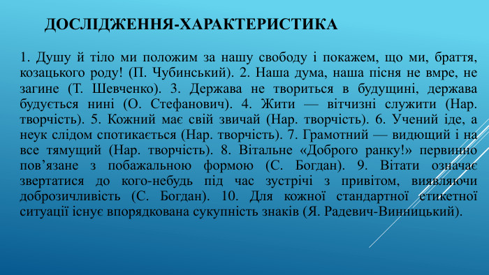 Дослідження-характеристика 1. Душу й тіло ми положим за нашу свободу і покажем, що ми, браття, козацького роду! (П. Чубинський). 2. Наша дума, наша пісня не вмре, не загине (Т. Шевченко). 3. Держава не твориться в будущині, держава будується нині (О. Стефанович). 4. Жити — вітчизні служити (Нар. творчість). 5. Кожний має свій звичай (Нар. творчість). 6. Учений іде, а неук слідом спотикається (Нар. творчість). 7. Грамотний — видющий і на все тямущий (Нар. творчість). 8. Вітальне «Доброго ранку!» первинно пов’язане з побажальною формою (С. Богдан). 9. Вітати означає звертатися до кого-небудь під час зустрічі з привітом, виявляючи доброзичливість (С. Богдан). 10. Для кожної стандартної етикетної ситуації існує впорядкована сукупність знаків (Я. Радевич-Винницький).