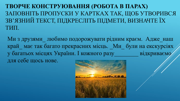 Творче конструювання (робота в парах) Заповніть пропуски у картках так, щоб утворився зв’язний текст, підкресліть підмети, визначте їх тип. Ми з друзями_ любимо подорожувати рідним краєм. Адже_наш край_ має так багато прекрасних місць. _Ми_ були на екскурсіях у багатьох місцях України. І кожного разу________ відкриваємо для себе щось нове.