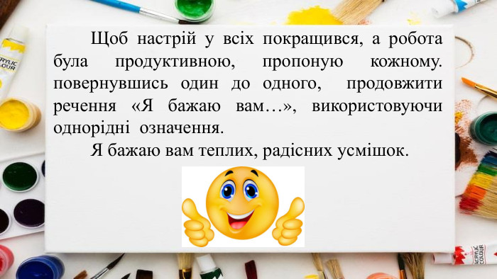 	Щоб настрій у всіх покращився, а робота була продуктивною, пропоную кожному. повернувшись один до одного, продовжити речення «Я бажаю вам…», використовуючи однорідні означення. Я бажаю вам теплих, радісних усмішок.