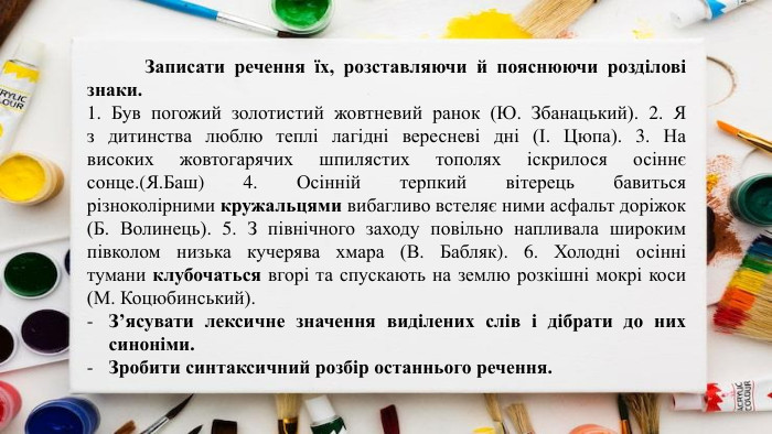 	Записати речення їх, розставляючи й пояснюючи розділові знаки.1. Був погожий золотистий жовтневий ранок (Ю. Збанацький). 2. Я з дитинства люблю теплі лагідні вересневі дні (І. Цюпа). 3. На високих жовтогарячих шпилястих тополях іскрилося осіннє сонце.(Я. Баш) 4. Осінній терпкий вітерець бавиться різноколірними кружальцями вибагливо встеляє ними асфальт доріжок (Б. Волинець). 5. З північного заходу повільно напливала широким півколом низька кучерява хмара (В. Бабляк). 6. Холодні осінні тумани клубочаться вгорі та спускають на землю розкішні мокрі коси (М. Коцюбинський). З’ясувати лексичне значення виділених слів і дібрати до них синоніми. Зробити синтаксичний розбір останнього речення.