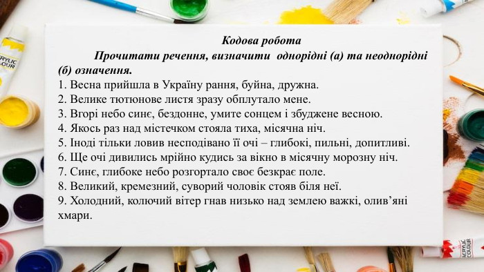 	Кодова робота	Прочитати речення, визначити однорідні (а) та неоднорідні (б) означення.1. Весна прийшла в Україну рання, буйна, дружна.2. Велике тютюнове листя зразу обплутало мене.3. Вгорі небо синє, бездонне, умите сонцем і збуджене весною.4. Якось раз над містечком стояла тиха, місячна ніч.5. Іноді тільки ловив несподівано її очі – глибокі, пильні, допитливі.6. Ще очі дивились мрійно кудись за вікно в місячну морозну ніч.7. Синє, глибоке небо розгортало своє безкрає поле.8. Великий, кремезний, суворий чоловік стояв біля неї.9. Холодний, колючий вітер гнав низько над землею важкі, олив’яні хмари.