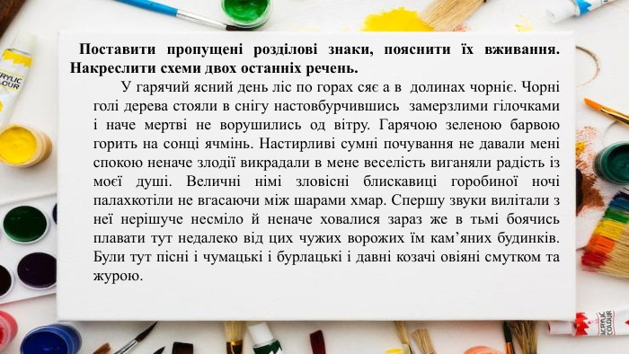 	Поставити пропущені розділові знаки, пояснити їх вживання. Накреслити схеми двох останніх речень. У гарячий ясний день ліс по горах сяє а в долинах чорніє. Чорні голі дерева стояли в снігу настовбурчившись замерзлими гілочками і наче мертві не ворушились од вітру. Гарячою зеленою барвою горить на сонці ячмінь. Настирливі сумні почування не давали мені спокою неначе злодії викрадали в мене веселість виганяли радість із моєї душі. Величні німі зловісні блискавиці горобиної ночі палахкотіли не вгасаючи між шарами хмар. Спершу звуки вилітали з неї нерішуче несміло й неначе ховалися зараз же в тьмі боячись плавати тут недалеко від цих чужих ворожих їм кам’яних будинків. Були тут пісні і чумацькі і бурлацькі і давні козачі овіяні смутком та журою.