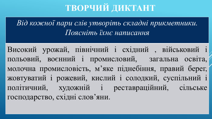 Творчий диктант {5 C22544 A-7 EE6-4342-B048-85 BDC9 FD1 C3 A}Від кожної пари слів утворіть складні прикметники. Поясніть їхнє написання. Високий урожай, північний і східний , військовий і польовий, воєнний і промисловий, загальна освіта, молочна промисловість, м’яке піднебіння, правий берег, жовтуватий і рожевий, кислий і солодкий, суспільний і політичний, художній і реставраційний, сільське господарство, східні слов’яни.