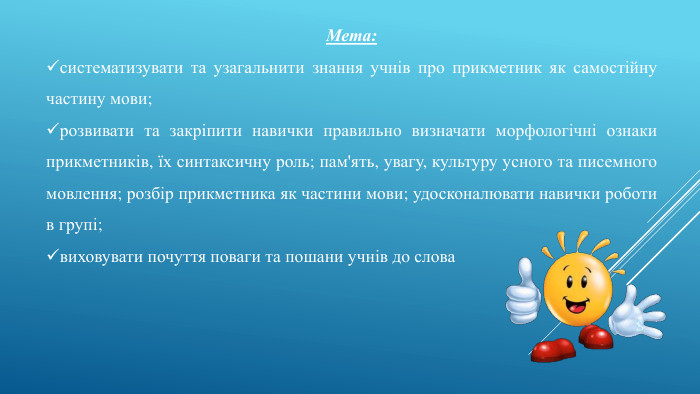 Мета:систематизувати та узагальнити знання учнів про прикметник як самостійну частину мови;розвивати та закріпити навички правильно визначати морфологічні ознаки прикметників, їх синтаксичну роль; пам'ять, увагу, культуру усного та писемного мовлення; розбір прикметника як частини мови; удосконалювати навички роботи в групі; виховувати почуття поваги та пошани учнів до слова