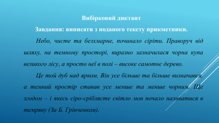 Вибірковий диктант. Завдання: виписати з поданого тексту прикметники.	Небо, чисте та безхмарне, починало сіріти. Праворуч від шляху, на темному просторі, виразно зазначилася чорна купа великого лісу, а просто неї в полі – високе самотнє дерево.	Це той дуб над ярком. Він усе більше та більше визначався, а темний простір ставав усе менше та менше чорним. Ще згодом – і якесь сіро-сріблясте світло мов почало наливатися в темряву (За Б. Грінченком).